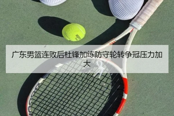 广东男篮连败后杜锋加练防守轮转争冠压力加大 - leyusports